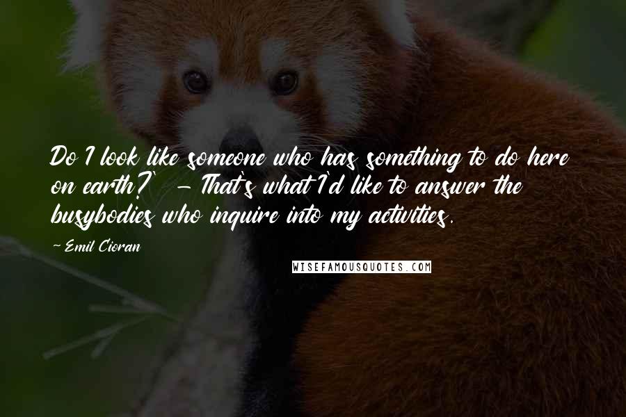 Emil Cioran Quotes: Do I look like someone who has something to do here on earth?'  - That's what I'd like to answer the busybodies who inquire into my activities.