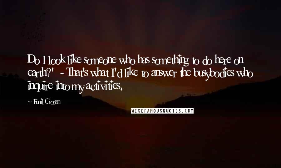 Emil Cioran Quotes: Do I look like someone who has something to do here on earth?'  - That's what I'd like to answer the busybodies who inquire into my activities.