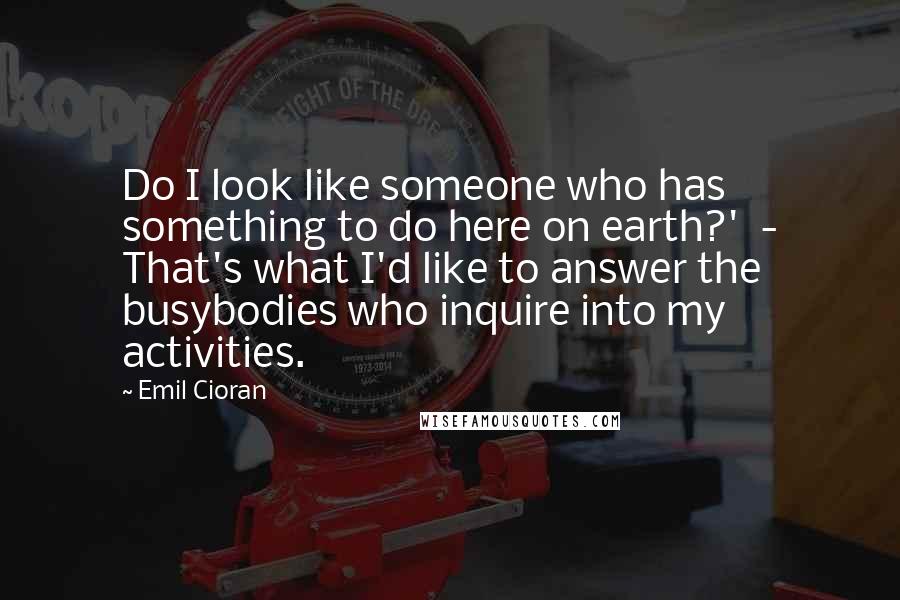 Emil Cioran Quotes: Do I look like someone who has something to do here on earth?' - That's what I'd like to answer the busybodies who inquire into my activities.