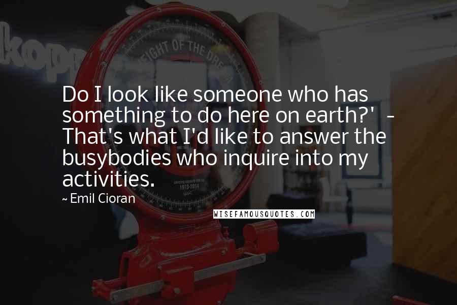 Emil Cioran Quotes: Do I look like someone who has something to do here on earth?'  - That's what I'd like to answer the busybodies who inquire into my activities.