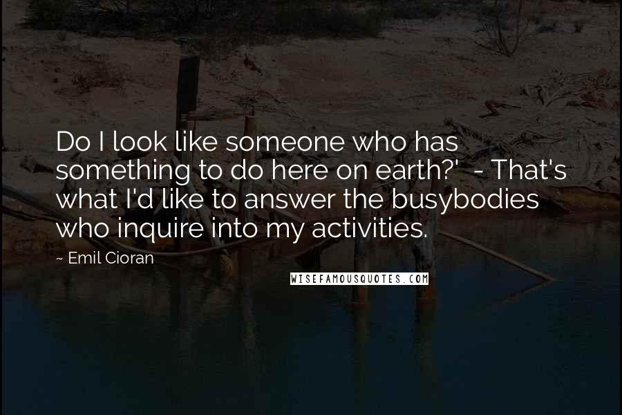 Emil Cioran Quotes: Do I look like someone who has something to do here on earth?' - That's what I'd like to answer the busybodies who inquire into my activities.