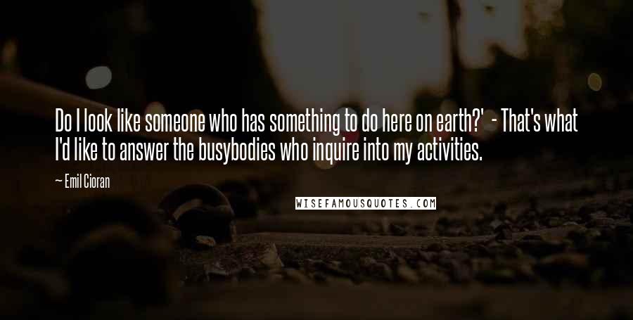 Emil Cioran Quotes: Do I look like someone who has something to do here on earth?' - That's what I'd like to answer the busybodies who inquire into my activities.