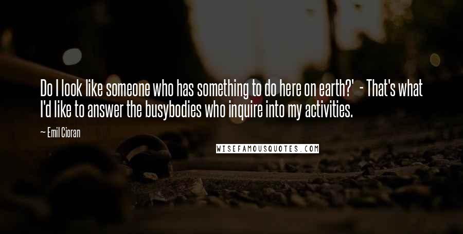 Emil Cioran Quotes: Do I look like someone who has something to do here on earth?'  - That's what I'd like to answer the busybodies who inquire into my activities.