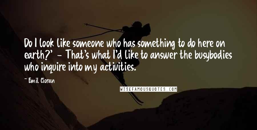 Emil Cioran Quotes: Do I look like someone who has something to do here on earth?' - That's what I'd like to answer the busybodies who inquire into my activities.