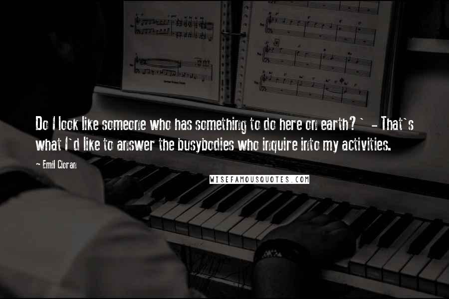 Emil Cioran Quotes: Do I look like someone who has something to do here on earth?' - That's what I'd like to answer the busybodies who inquire into my activities.