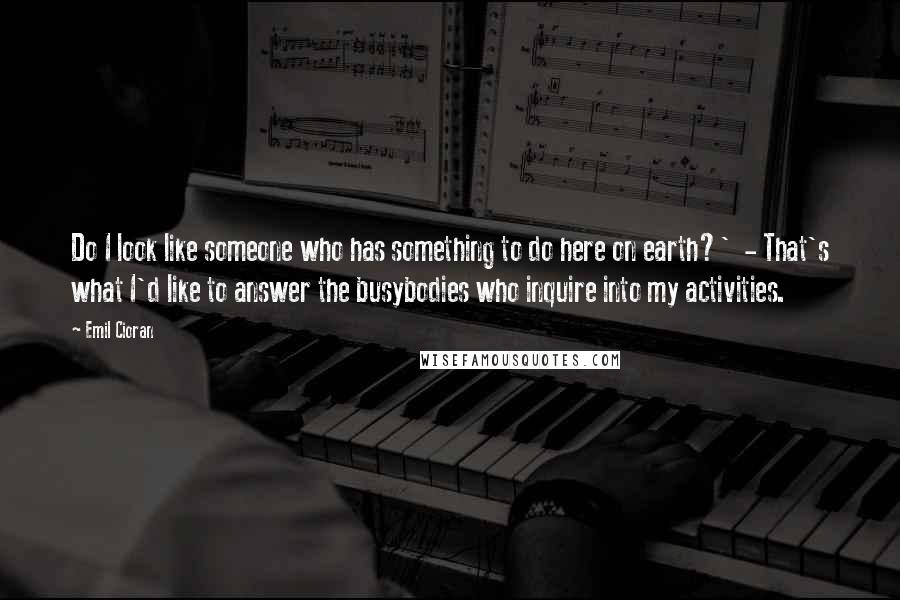 Emil Cioran Quotes: Do I look like someone who has something to do here on earth?'  - That's what I'd like to answer the busybodies who inquire into my activities.