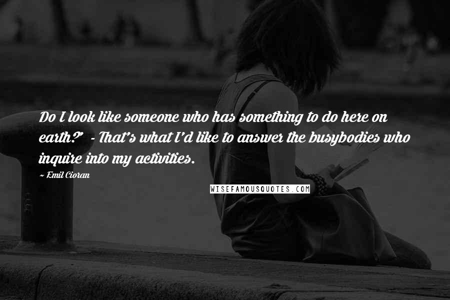 Emil Cioran Quotes: Do I look like someone who has something to do here on earth?' - That's what I'd like to answer the busybodies who inquire into my activities.