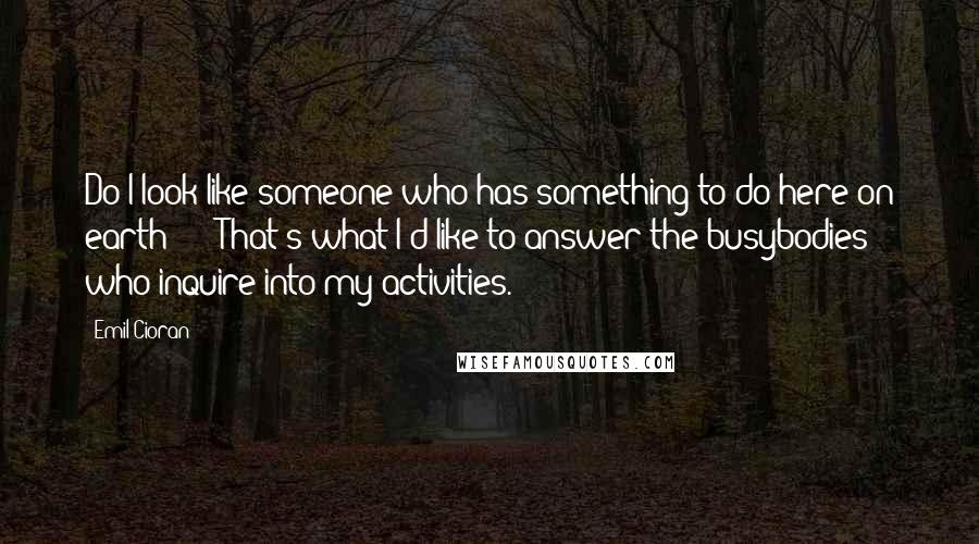 Emil Cioran Quotes: Do I look like someone who has something to do here on earth?'  - That's what I'd like to answer the busybodies who inquire into my activities.