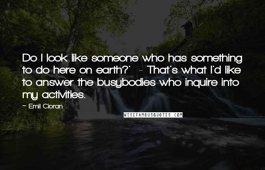 Emil Cioran Quotes: Do I look like someone who has something to do here on earth?' - That's what I'd like to answer the busybodies who inquire into my activities.