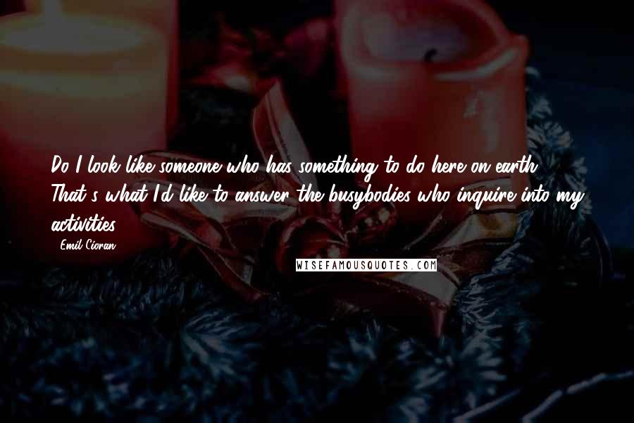 Emil Cioran Quotes: Do I look like someone who has something to do here on earth?'  - That's what I'd like to answer the busybodies who inquire into my activities.