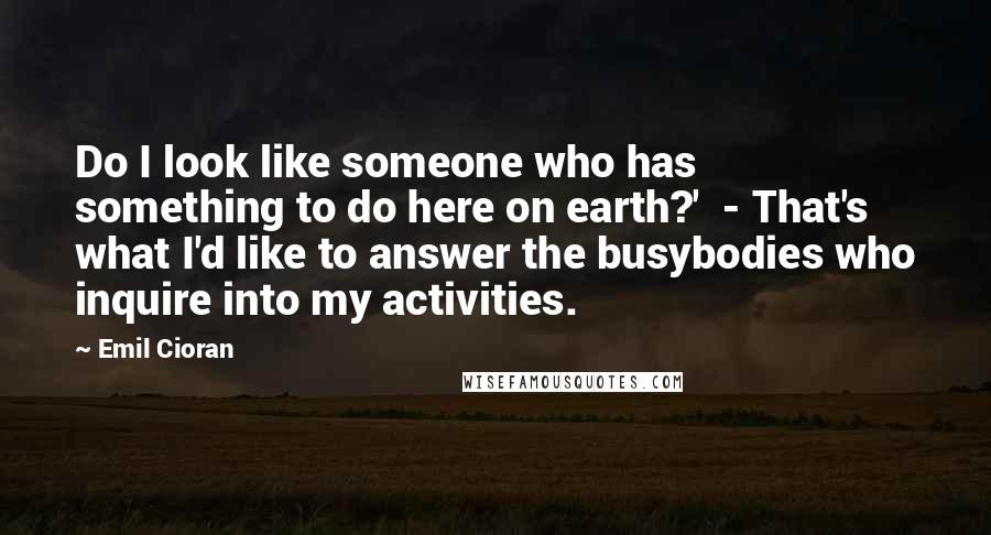 Emil Cioran Quotes: Do I look like someone who has something to do here on earth?'  - That's what I'd like to answer the busybodies who inquire into my activities.