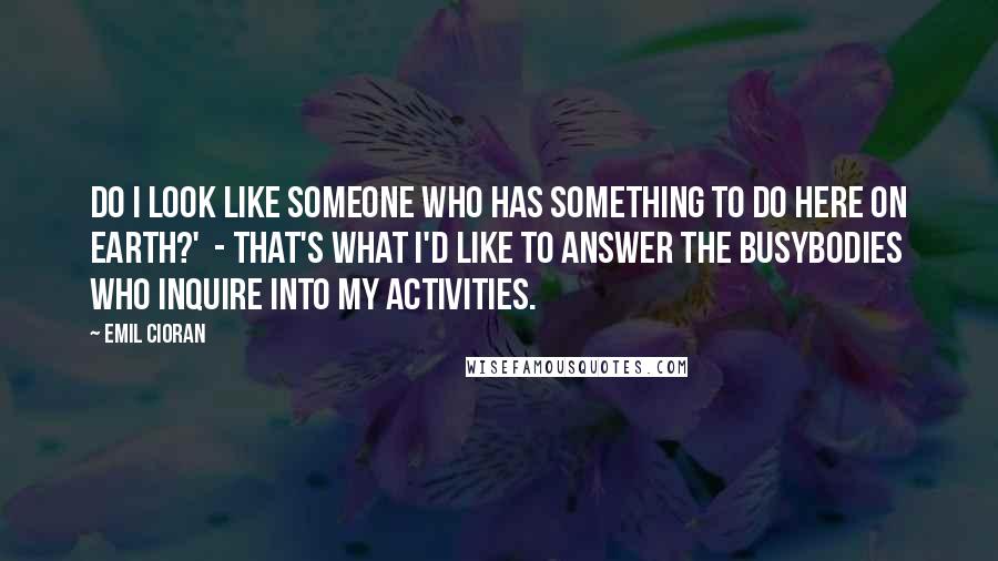 Emil Cioran Quotes: Do I look like someone who has something to do here on earth?'  - That's what I'd like to answer the busybodies who inquire into my activities.