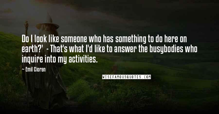 Emil Cioran Quotes: Do I look like someone who has something to do here on earth?' - That's what I'd like to answer the busybodies who inquire into my activities.