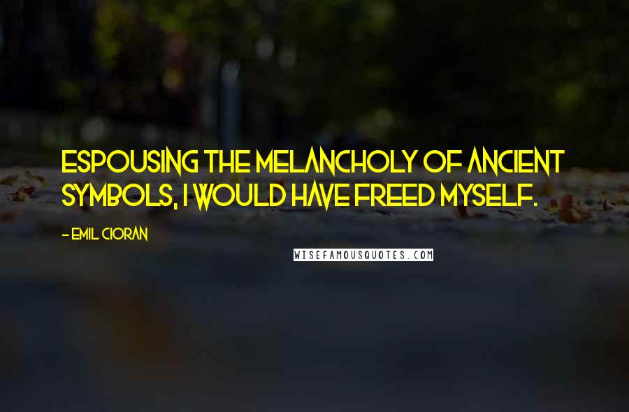 Emil Cioran Quotes: Espousing the melancholy of ancient symbols, I would have freed myself.