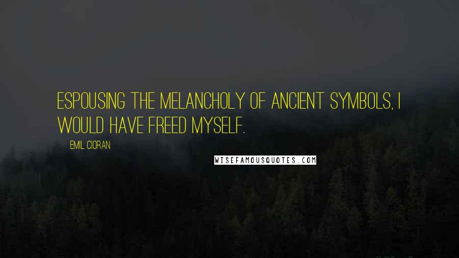 Emil Cioran Quotes: Espousing the melancholy of ancient symbols, I would have freed myself.