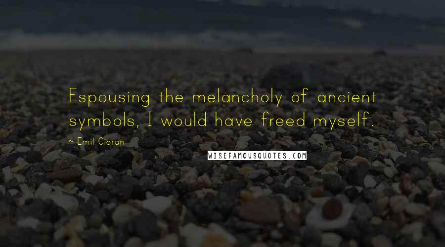 Emil Cioran Quotes: Espousing the melancholy of ancient symbols, I would have freed myself.