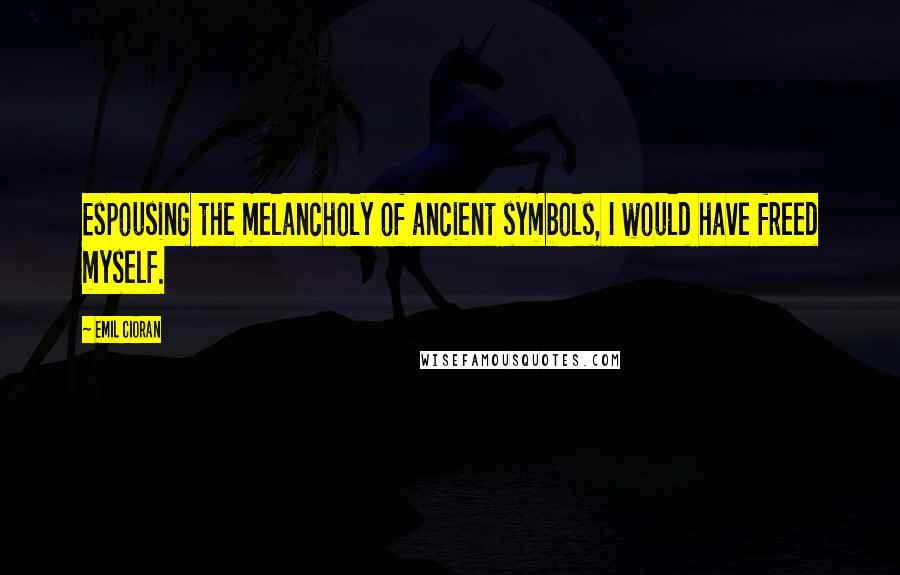 Emil Cioran Quotes: Espousing the melancholy of ancient symbols, I would have freed myself.