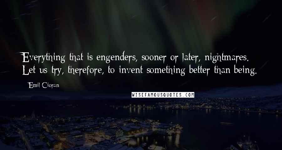 Emil Cioran Quotes: Everything that is engenders, sooner or later, nightmares. Let us try, therefore, to invent something better than being.