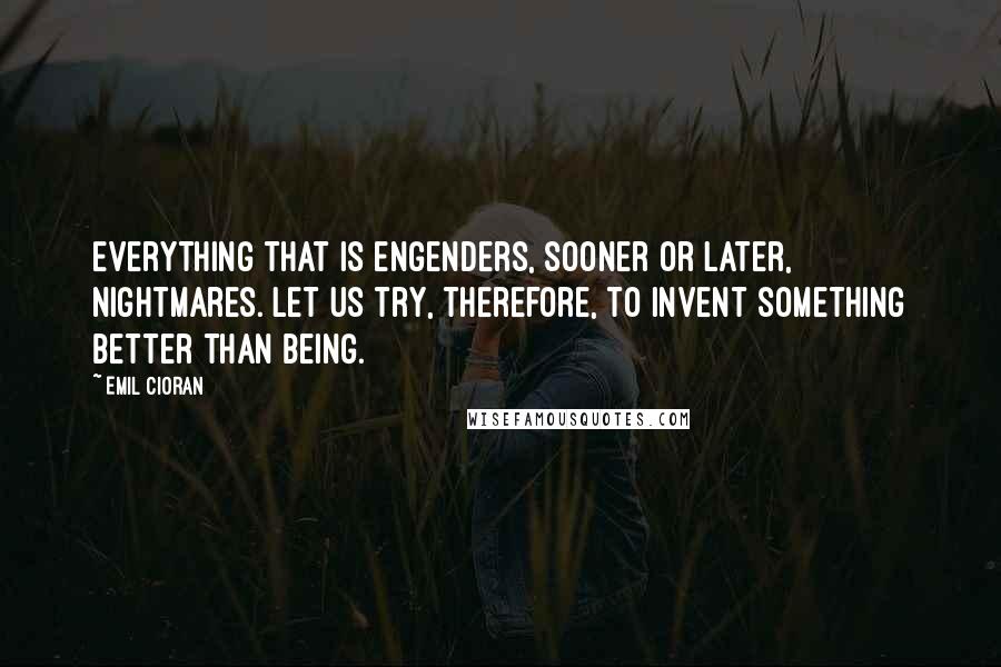 Emil Cioran Quotes: Everything that is engenders, sooner or later, nightmares. Let us try, therefore, to invent something better than being.