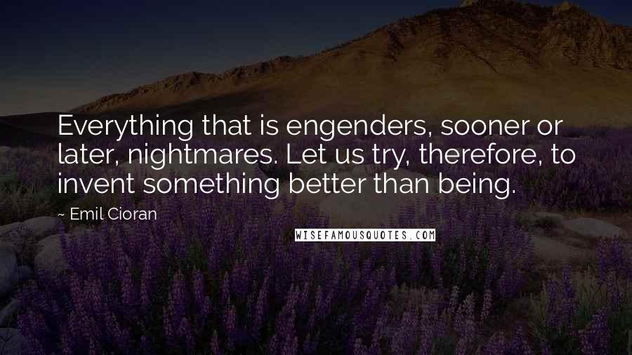 Emil Cioran Quotes: Everything that is engenders, sooner or later, nightmares. Let us try, therefore, to invent something better than being.