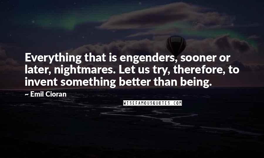 Emil Cioran Quotes: Everything that is engenders, sooner or later, nightmares. Let us try, therefore, to invent something better than being.