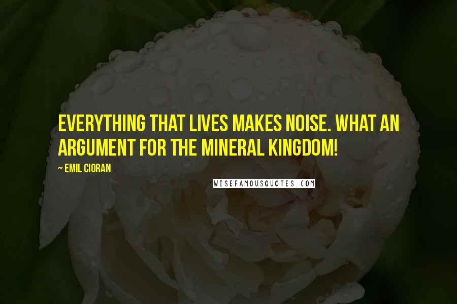 Emil Cioran Quotes: Everything that lives makes noise. What an argument for the mineral kingdom!