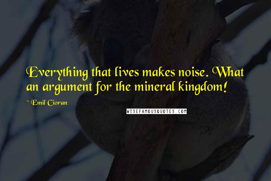 Emil Cioran Quotes: Everything that lives makes noise. What an argument for the mineral kingdom!