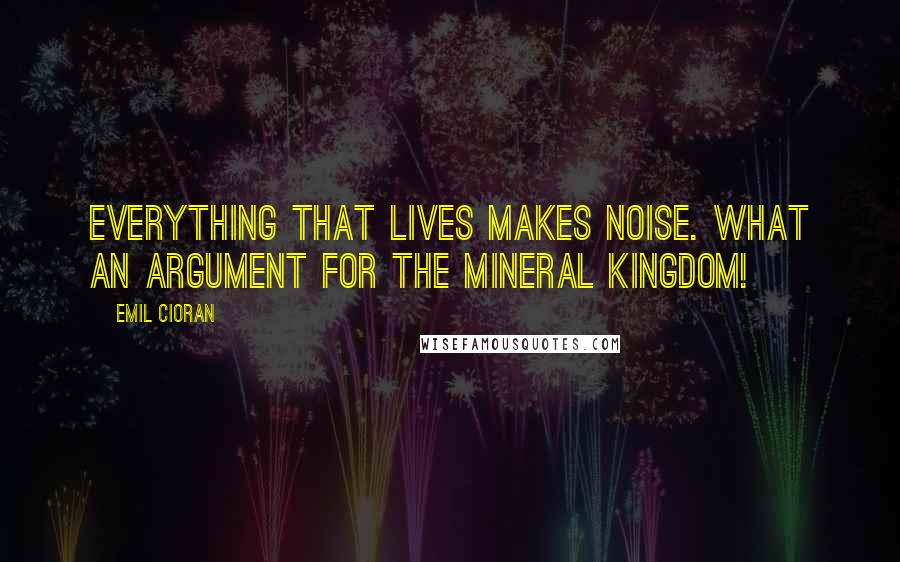 Emil Cioran Quotes: Everything that lives makes noise. What an argument for the mineral kingdom!