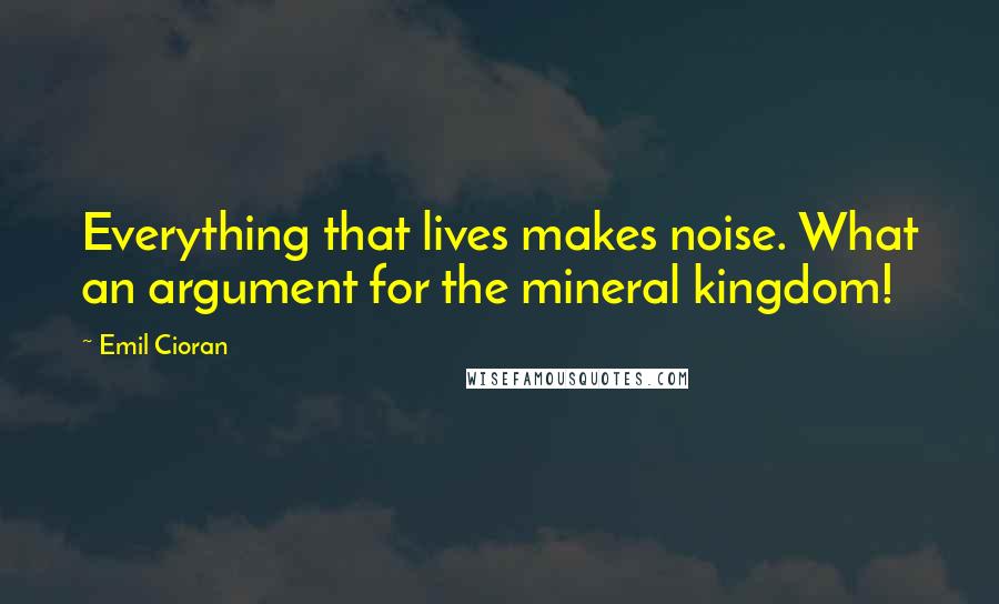 Emil Cioran Quotes: Everything that lives makes noise. What an argument for the mineral kingdom!