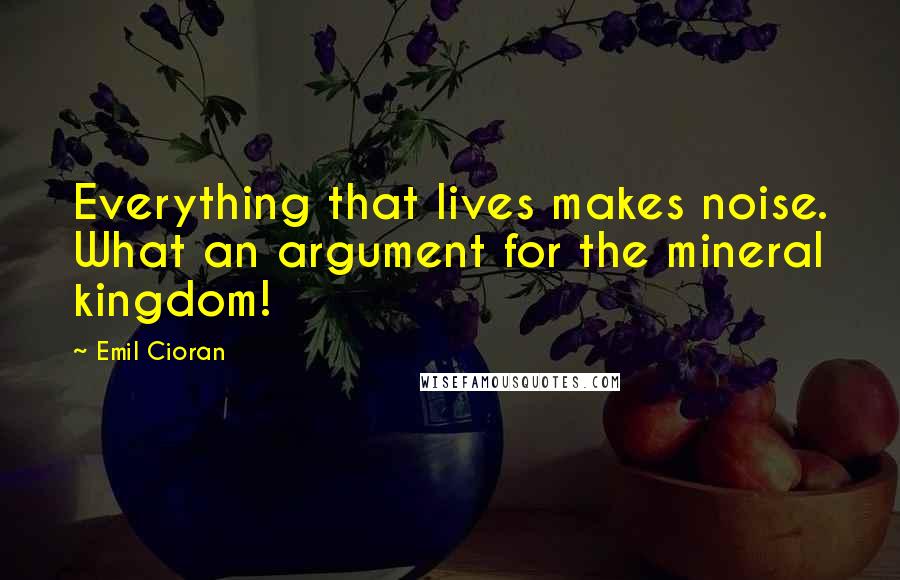 Emil Cioran Quotes: Everything that lives makes noise. What an argument for the mineral kingdom!