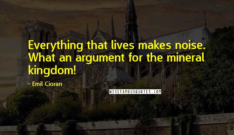 Emil Cioran Quotes: Everything that lives makes noise. What an argument for the mineral kingdom!