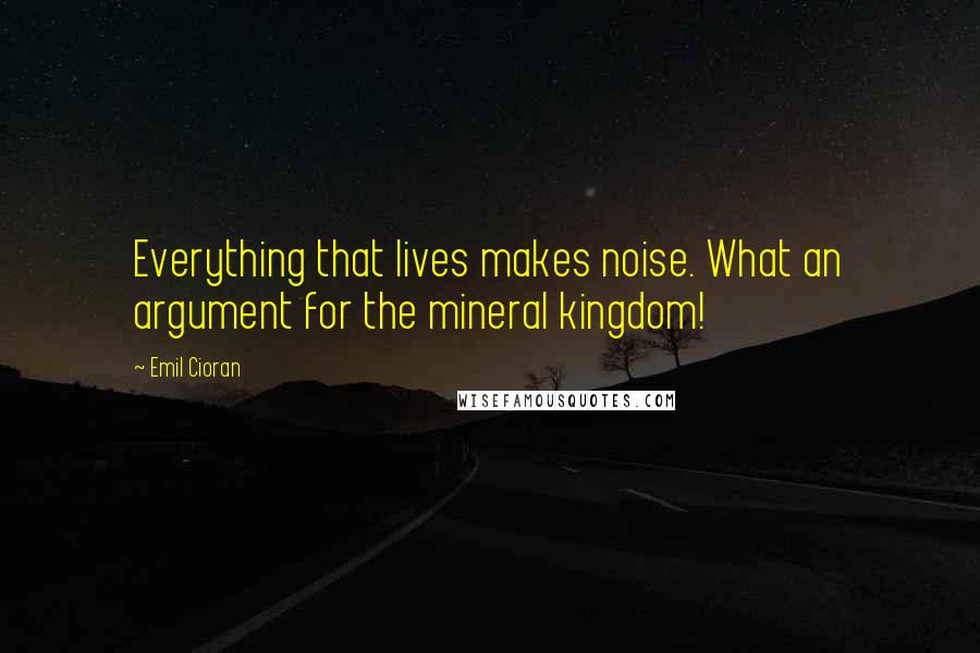 Emil Cioran Quotes: Everything that lives makes noise. What an argument for the mineral kingdom!