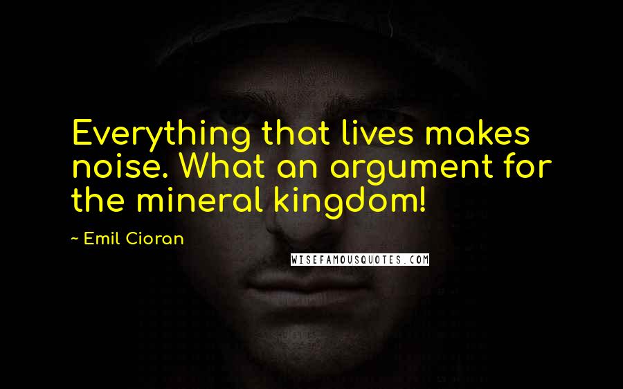 Emil Cioran Quotes: Everything that lives makes noise. What an argument for the mineral kingdom!