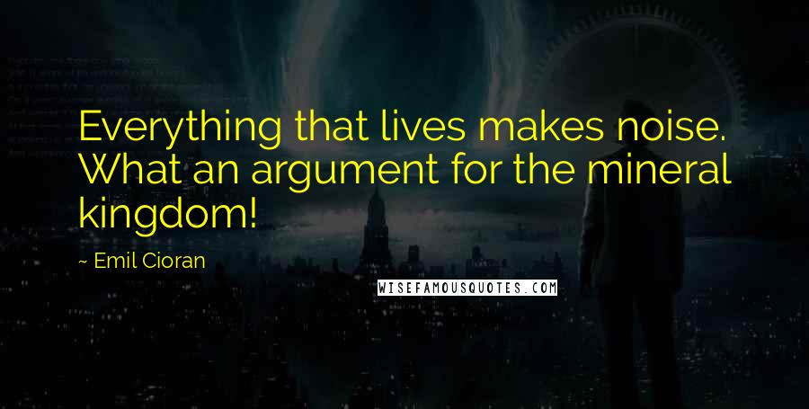 Emil Cioran Quotes: Everything that lives makes noise. What an argument for the mineral kingdom!