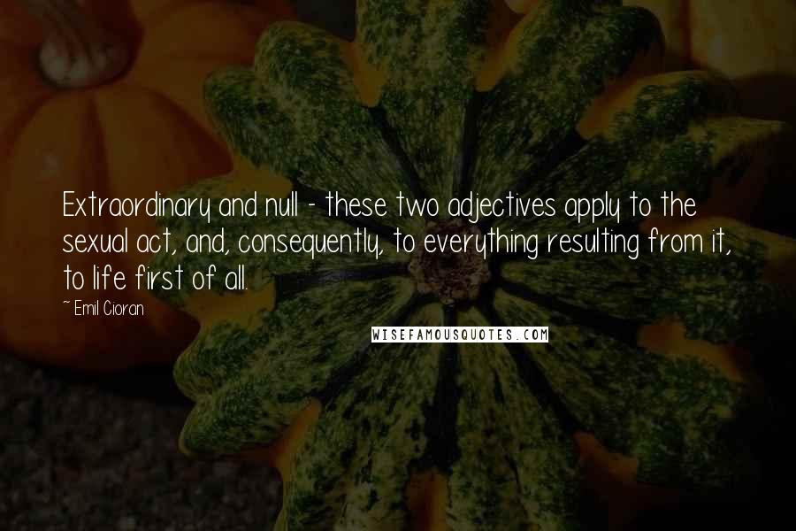 Emil Cioran Quotes: Extraordinary and null - these two adjectives apply to the sexual act, and, consequently, to everything resulting from it, to life first of all.