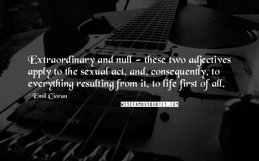 Emil Cioran Quotes: Extraordinary and null - these two adjectives apply to the sexual act, and, consequently, to everything resulting from it, to life first of all.