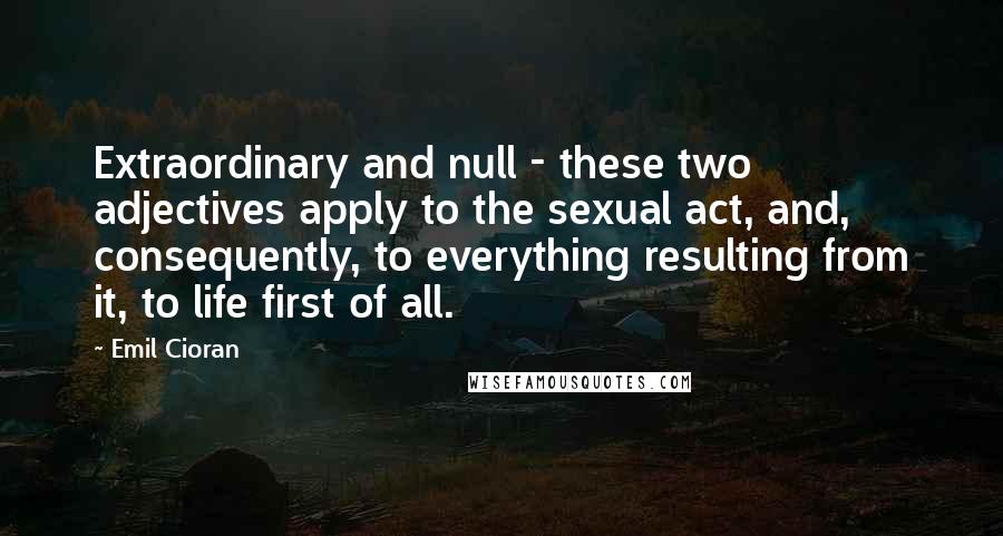 Emil Cioran Quotes: Extraordinary and null - these two adjectives apply to the sexual act, and, consequently, to everything resulting from it, to life first of all.