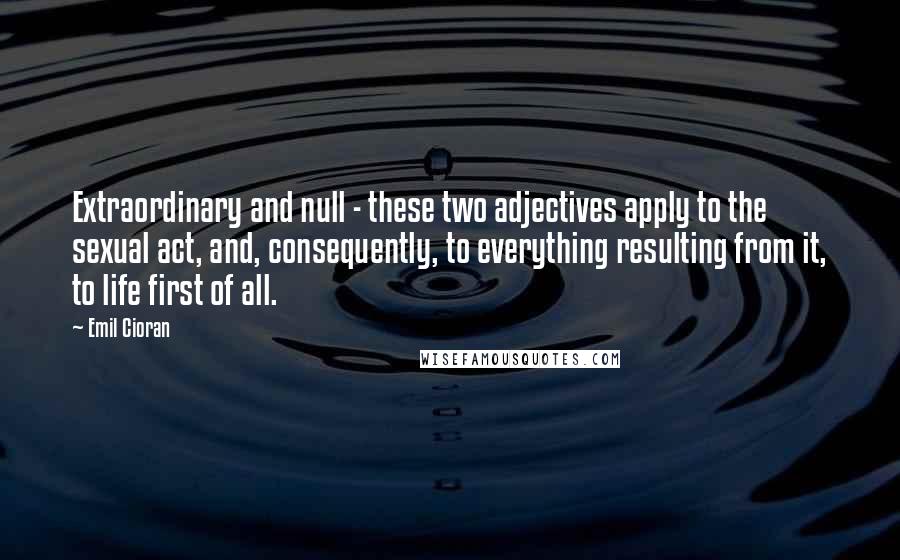 Emil Cioran Quotes: Extraordinary and null - these two adjectives apply to the sexual act, and, consequently, to everything resulting from it, to life first of all.