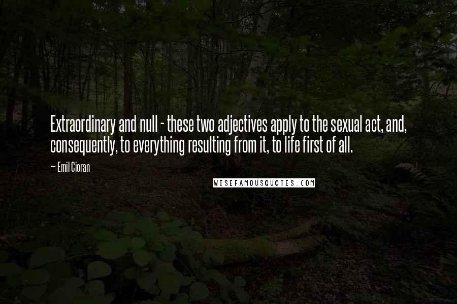 Emil Cioran Quotes: Extraordinary and null - these two adjectives apply to the sexual act, and, consequently, to everything resulting from it, to life first of all.