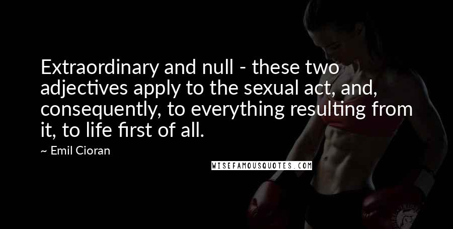 Emil Cioran Quotes: Extraordinary and null - these two adjectives apply to the sexual act, and, consequently, to everything resulting from it, to life first of all.