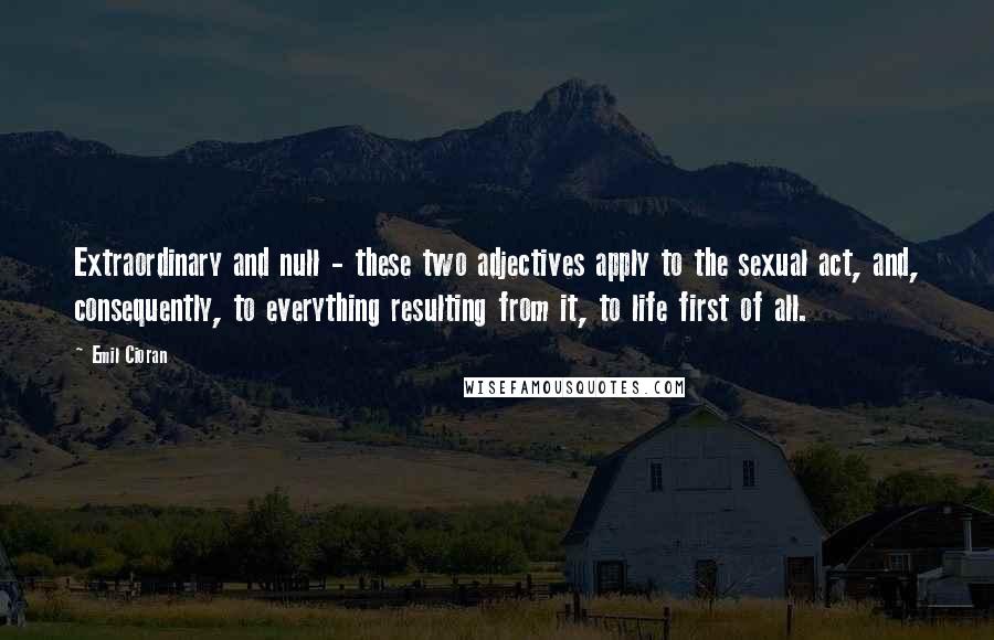 Emil Cioran Quotes: Extraordinary and null - these two adjectives apply to the sexual act, and, consequently, to everything resulting from it, to life first of all.