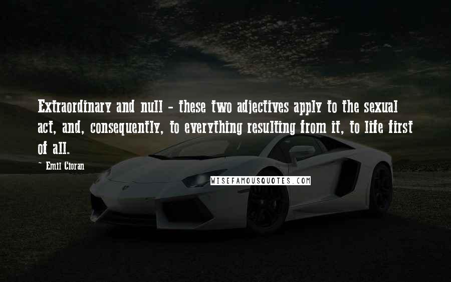 Emil Cioran Quotes: Extraordinary and null - these two adjectives apply to the sexual act, and, consequently, to everything resulting from it, to life first of all.