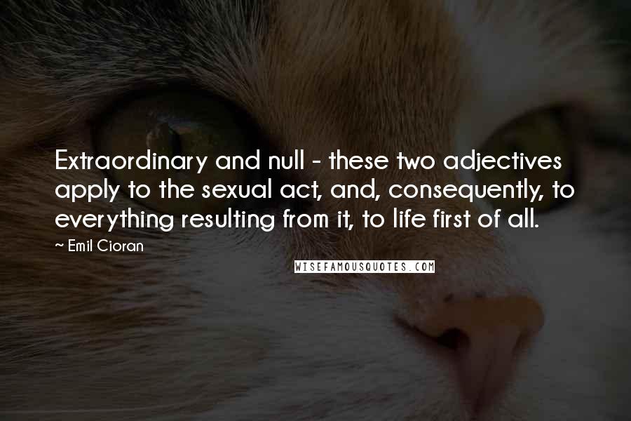 Emil Cioran Quotes: Extraordinary and null - these two adjectives apply to the sexual act, and, consequently, to everything resulting from it, to life first of all.