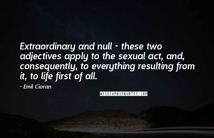 Emil Cioran Quotes: Extraordinary and null - these two adjectives apply to the sexual act, and, consequently, to everything resulting from it, to life first of all.
