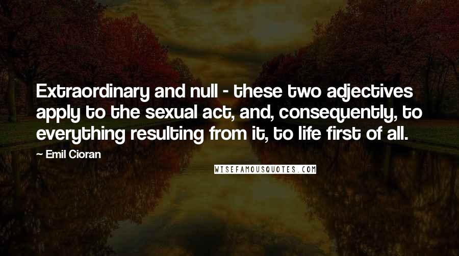 Emil Cioran Quotes: Extraordinary and null - these two adjectives apply to the sexual act, and, consequently, to everything resulting from it, to life first of all.