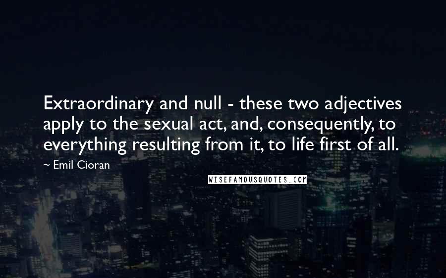 Emil Cioran Quotes: Extraordinary and null - these two adjectives apply to the sexual act, and, consequently, to everything resulting from it, to life first of all.