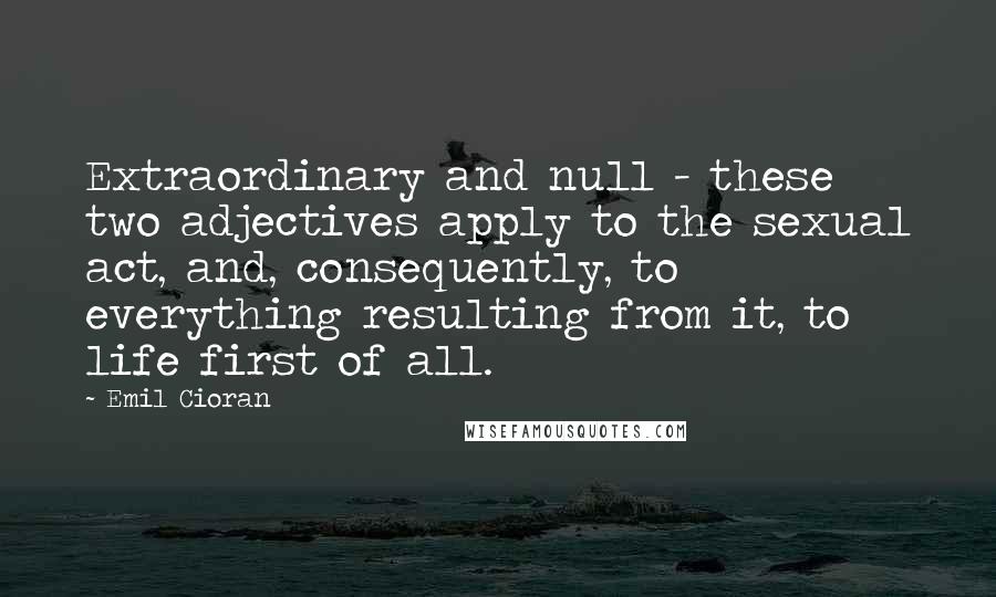 Emil Cioran Quotes: Extraordinary and null - these two adjectives apply to the sexual act, and, consequently, to everything resulting from it, to life first of all.