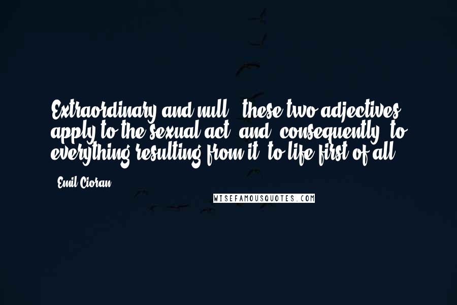 Emil Cioran Quotes: Extraordinary and null - these two adjectives apply to the sexual act, and, consequently, to everything resulting from it, to life first of all.