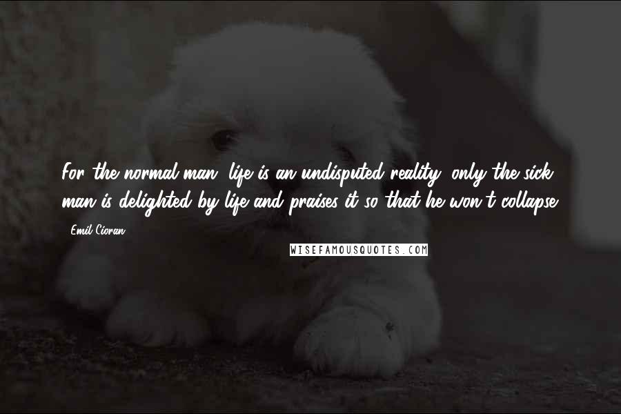 Emil Cioran Quotes: For the normal man, life is an undisputed reality; only the sick man is delighted by life and praises it so that he won't collapse.