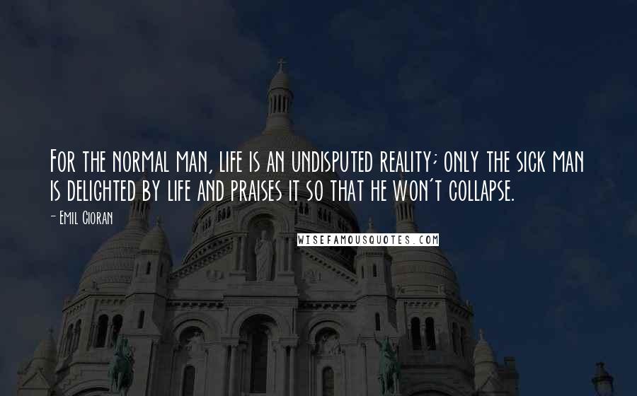 Emil Cioran Quotes: For the normal man, life is an undisputed reality; only the sick man is delighted by life and praises it so that he won't collapse.